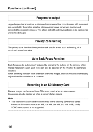 Page 16Functions (continued)
16
Jagged edges that are unique to interlaced cameras and that occur in areas with movement 
are corrected by the motion adaptive interlace/progressive conversion function and 
converted to progressive images. This allows both still and moving objects to be captured as 
well-defined images.
The privacy zone function allows you to mask specific areas, such as housing, of a 
monitored scene from view.
Back focus can be automatically adjusted by operating the buttons on the camera,...