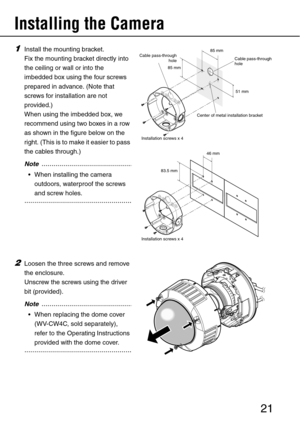 Page 2121
Installing the Camera 
1Install the mounting bracket. 
Fix the mounting bracket directly into 
the ceiling or wall or into the 
imbedded box using the four screws 
prepared in advance. (Note that 
screws for installation are not 
provided.) 
When using the imbedded box, we 
recommend using two boxes in a row 
as shown in the figure below on the 
r ight. (This is to make it easier to pass 
the cables through.) 
..................................................Note
 When installing the camera...