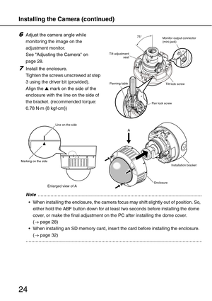 Page 24Installing the Camera (continued)
24
6Adjust the camera angle while 
monitoring the image on the 
adjustment monitor. 
See Adjusting the Camera on 
page 28.
7Install the enclosure. 
Tighten the screws unscrewed at step 
3 using the driver bit (provided). 
Align the ▲ mark on the side of the 
enclosure with the line on the side of 
the bracket. (recommended torque: 
0.78 N·m {8 kgf·cm})...