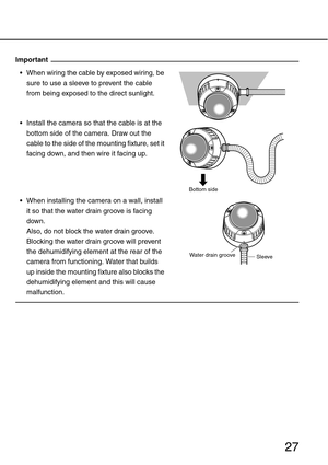 Page 2727
Important
 When wiring the cable by exposed wiring, be 
sure to use a sleeve to prevent the cable 
from being exposed to the direct sunlight.
 Install the camera so that the cable is at the 
bottom side of the camera. Draw out the 
cable to the side of the mounting fixture, set it 
facing down, and then wire it facing up.
 When installing the camera on a wall, install 
it so that the water drain groove is facing 
down. 
Also, do not block the water drain groove. 
Blocking the water drain groove...