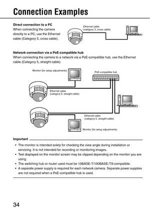 Page 3434
Connection Examples 
Direct connection to a PC
When connecting the camera 
directly to a PC, use the Ethernet 
cable (Category 5, cross cable).
Network connection via a PoE-compatible hub
When connecting the camera to a network via a PoE-compatible hub, use the Ethernet 
cable (Category 5, straight cable).
Important
 The monitor is intended solely for checking the view angle during installation or 
servicing. It is not intended for recording or monitoring images.
 Text displayed on the monitor...