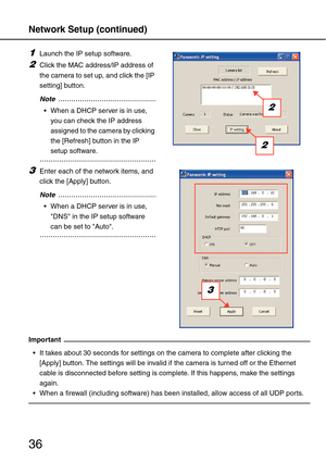 Page 36Network Setup (continued)
36
1Launch the IP setup software.
2Click the MAC address/IP address of 
the camera to set up, and click the [IP 
setting] button.
..................................................Note
 When a DHCP server is in use, 
you can check the IP address 
assigned to the camera by clicking 
the [Refresh] button in the IP 
setup software.
......................................................
3Enter each of the network items, and 
click the [Apply] button....