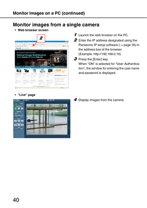 Page 40Monitor Images on a PC (continued)
40
Monitor images from a single camera
 Web browser screen
Live page
1Launch the web browser on the PC.
2Enter the IP address designated using the 
Panasonic IP setup software (→page 35) in 
the address box of the browser. 
(Example: http://192.168.0.10)
3Press the [Enter] key. 
When ON is selected for User Authentica-
tion, the window for entering the user name 
and password is displayed.
2
4Display images from the camera. 