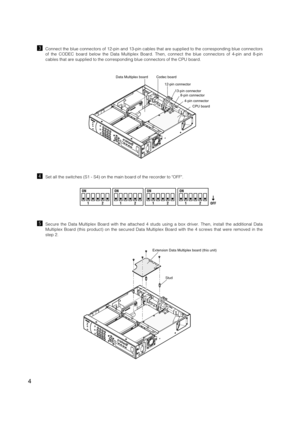 Page 4
4

4-pin connector
8-pin connector
Codec board
Data Multiplex board
CPU board
13-pin connector
12-pin connector

Extension Data Multiplex board (this unit)
Stud

cConnect the blue connectors of 12-pin and 13-pin cables that are supplie\
d to the corresponding blue connectors
of the CODEC board below the Data Multiplex Board. Then, connect the blu\
e connectors of 4-pin and 8-pin
cables that are supplied to the corresponding blue connectors of the CPU\
 board. 
vSet all the switches (S1 - S4) on the main...