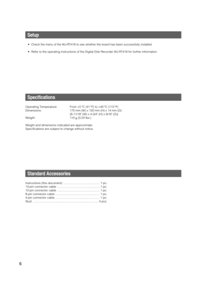 Page 6
6
Setup
• Check the menu of the WJ-RT416 to see whether the board has been success\
fully installed. 
• Refer to the operating instructions of the Digital Disk Recorder WJ-RT41\
6 for further information.
Specifications
Operating Temperature: From +5 °C {41 °F} to +45 °C {113 °F}
Dimensions: 170 mm (W) x 120 mm (H) x 14 mm (D){6-11/16 (W) x 4-3/4 (H) x 9/16 (D)}
Weight: 110  g{0.24 lbs.}
Weight and dimensions indicated are approximate.
Specifications are subject to change without notice.
Standard...