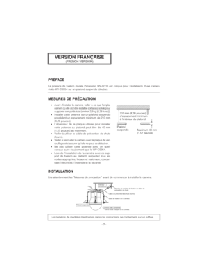 Page 7- 7 -
PRÉFACE
La potence de fixation murale Panasonic WV-Q116 est conçue pour l’installation d’une caméra
vidéo WV-CS954 sur un plafond suspendu (double).
MESURES DE PRÉCAUTION
•Avant d’installer la caméra, veiller à ce que l’empla-
cement où elle doit être installée soit assez solide pour
supporter son poids total (environ 2,9 kg {6,38 livres}). 
•Installer cette potence sur un plafond suspendu
possédant un espacement minimum de 210 mm
{8,26 pouces}.
•L’épaisseur de la plaque utilisée pour installer...