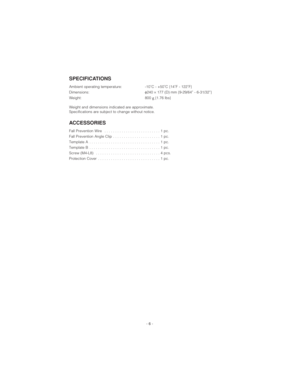 Page 6- 6 -
SPECIFICATIONS
Ambient operating temperature: -10˚C - +50˚C {14˚F - 122˚F}
Dimensions:φ240×177 (D) mm {9-29/64” - 6-31/32”}
Weight: 800 g{1.76 lbs}
Weight and dimensions indicated are approximate.
Specifications are subject to change without notice.
ACCESSORIES
Fall Prevention Wire  . . . . . . . . . . . . . . . . . . . . . . . . . . 1 pc.
Fall Prevention Angle Clip  . . . . . . . . . . . . . . . . . . . . . . 1 pc.
Template A  . . . . . . . . . . . . . . . . . . . . . . . . . . . . . . . . . 1...