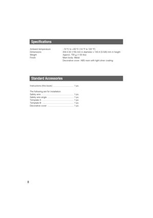 Page 8Specifications
Ambient temperature –10 °C to +50 °C {14 °F to 122 °F}
Dimensions 204.4 {8-1/16} mm in diameter x 143.4 {5-5/8} mm in height
Weight Approx. 705 g{1.55 lbs}
Finish Main body: Metal
Decorative cover: ABS resin with light silver coating
Standard Accessories
Instructions (this book)  .................................. 1 pc.
The following are for installation.
Safety wire  ..................................................... 1 pc.
Safety wire angle  ..............................................