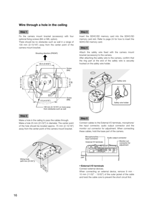 Page 16Wire through a hole in the ceiling
   
Step 1
Fix the camera mount bracket (accessory) with four 
optional fixing screws (M4 or M6, option).
There should be no obstacles such as wall in a range of 
100 mm {3-15/16"} away from the center point of the 
camera mount bracket.
Step 2
Make a hole in the ceiling to pass the cables through.
Make a hole 25 mm {31/32"} in diameter. The center point 
of the hole should be located approx. 75 mm {2-15/16"} 
away from the center point of the camera mount...