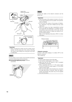 Page 18Important:
  •  When mounting the camera onto the camera mount  bracket, hold the base part of the camera. Mounting 
the camera while holding the moving part may result 
in malfunction.
 
Step 7
Fix the camera on the camera mount bracket (accessory) 
using the camera fixing screw (accessory).
Recommended tightening torque: 0.68 N·m  {0.50 lbf·ft}
   
Step 8
Connect the cables to the network connector and the 
power inlet.
Important:
  •  When the power of the camera is turned on, the cam- era will start...