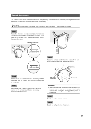Page 23Step 4
Rotate the camera counterclockwise to detach the cam-
era from the camera mount bracket (accessory). 
Important:
  •  When detaching the camera from the camera mount  bracket, hold the base of the camera. Detaching the 
camera while holding the moving part may result in 
malfunction. 
 
Step 5
Detach the cables from the camera. 
Step 6
Detach the safety wire from the camera. 
Detach the camera
The camera is fixed on the camera mount bracket using the fixing screw. Remove the camera by following...