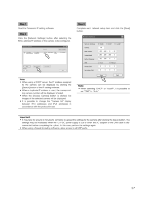 Page 27Step 1
Start the Panasonic IP setting software. 
Step 2
Click the [Network Settings] button after selecting the 
MAC address/IP address of the camera to be configured.
Note:
  •  When using a DHCP server, the IP address assigned  to the camera can be displayed by clicking the 
[Search] button of the IP setting software. 
  •  When a duplicate IP address is used, the correspond- ing camera number will be displayed shaded.
  •  When the [Access Camera] button is clicked, live  images of the selected camera...