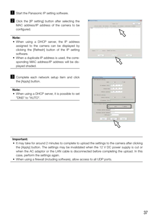 Page 3737
z Start the Panasonic IP setting software. 
x Click  the  [IP  setting]  button  after  selecting  the 
MAC  address/IP  address  of  the  camera  to  be 
configured. 
Note:
	 •	 When	 using	a	DHCP	 server,	 the	IP	address	
assigned  to  the  camera  can  be  displayed  by 
clicking  the  [Refresh]  button  of  the  IP  setting 
software. 
	 •	 When	 a	duplicate	 IP	address	 is	used,	 the	corre-
sponding  MAC  address/IP  address  will  be  dis-
played shaded. 
 
c  Complete  each  network  setup...