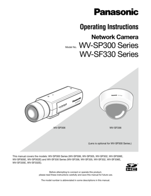 Page 1Before attempting to connect or operate this product,
 please read these instructions carefully and save this manual for future use.
The model number is abbreviated in some descriptions in this manual.
Operating Instructions
Network Camera 
Model No. WV-SP300 SeriesWV-SF330 Series
(Lens is optional for WV-SP300 Series.)
WV-SP306
WV-SF336
WV-SF336
WV-SP306
This manual covers the models: WV-SP300 Series (WV-SP306, WV-SP305, WV-SP302, WV-SP306E, 
WV-SP305E, WV-SP302E) and WV-SF330 Series (WV-SF336,...