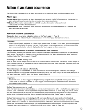 Page 1313
Action at an alarm occurrence
The alarm action (camera action at an alarm occurrence) will be performed when the following alarms occur.
Alarm type
Terminal alarm:	When	connecting	an	alarm	device	such	as	a	sensor	to	the	EXT	I/O	connector	of	the	camera,	the	alarm action will be performed when the connected alarm device is activa\
ted.
VMD alarm: When motion is detected in the set VMD area, the alarm action will be performed.   * VMD stands for "Video Motion Detection".
Command alarm: When a...