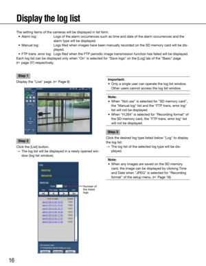 Page 1616
Display the log list
The setting items of the cameras will be displayed in list form.
	 •	 Alarm	log:		 Logs	of	the	alarm	occurrences	such	as	time	and	date	of	the	alarm	occurrences	and	the	
alarm type will be displayed.
	 •	 Manual	log:	 	 Logs	filed	when	images	have	been	manually	recorded	on	the	SD	memory	card	will	be	dis-
played.
	 •	 FTP	trans.	error	log:	 Logs	filed	when	the	FTP	periodic	image	transmission	function	has	failed	will	be	displayed.
Each	log	list	can	be	displayed	only	when	"On"...