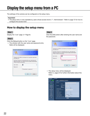 Page 2222
Display the setup menu from a PC
The settings of the camera can be configured on the setup menu.Important:
	 •	 The	setup	menu	is	only	operable	by	users	whose	access	level	is	"1.	Administrator".	Refer	to	page	 72 for how to 
configure the access level.
 
How to display the setup menu
    
Step 1
Display the "Live" page. (☞ Page 6)
Step 2
Click the [Setup] button on the "Live" page.
  →  The window with the user name and password entry 
fields will be displayed.
    Step 3
Click...
