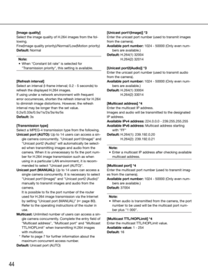 Page 4444
[Image quality]
Select the image quality of H.264 images from the fol-
lowing.
Fine(Image quality priority)/Normal/Low(Motion priority)
Default: NormalNote:
	 •	 When	"Constant	bit	rate"	is	selected	for	 "Transmission priority", this setting is available.
 
[Refresh interval]
Select an interval (I-frame interval; 0.2 - 5 seconds) to 
refresh the displayed H.264 images.
If using under a network environment with frequent 
error occurrences, shorten the refresh interval for H.264 
to...