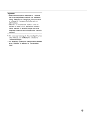 Page 4545
Important:
	 •	 When transmitting an H.264 image via a network, 
the transmitted image sometimes may not be dis-
played	depending	on	the	settings	of	a	proxy	server	
or a firewall. In this case, refer to the network 
administrator.
	 •	 When	two	or	more	network	interface	cards	are	 installed on the PC in use, the network interface 
card(s) not used for receiving images should be 
invalidated when displaying images using the multi-
cast port.
 
  *3  It is necessary to designate the unicast port number...