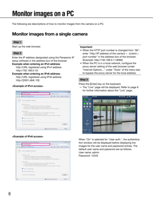 Page 66
Monitor images on a PC
The following are descriptions of how to monitor images from the camera on a PC.
Monitor images from a single camera
    
Important:
	 •	 When	the	HTTP	port	number	is	changed	from	"80",	 enter "http://IP address of the camera + : (colon) + 
port	number"	in	the	address	box	of	the	browser.
	 	 (Example:	http://192.168.0.11:8080)
	 •	 When	the	PC	is	in	a	local	network,	configure	the	 proxy	server	setting	of	the	web	browser	(under	
"Internet	Options…"	under...