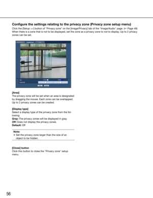 Page 5656
[Area]
The privacy zone will be set when an area is designated 
by dragging the mouse. Each zone can be overlapped. 
Up to 2 privacy zones can be created. 
[Display type]
Select a display type of the privacy zone from the fol-
lowing.
Gray: The privacy zones will be displayed in gray.
Off: Does not display the privacy zones.
Default:	OffNote:
	 •	 Set	the	privacy	zone	larger	than	the	size	of	an	 object to be hidden.
 
[Close] button
Click this button to close the "Privacy zone" setup 
menu....