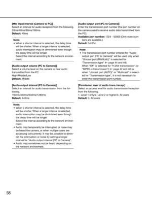 Page 5858
[Mic input interval (Camera to PC)]
Select an interval for audio reception from the following.
20ms/40ms/80ms/160ms
Default: 40msNote:
	 •	 When	a	shorter	interval	is	selected,	the	delay	time	 will be shorter. When a longer interval is selected, 
audio interruption may be diminished even though 
the delay time will be longer. 
    Select the interval according to the network environ-
ment.
 
[Audio output volume (PC to Camera)]
Select a volume level on the camera to hear audio 
transmitted from the...