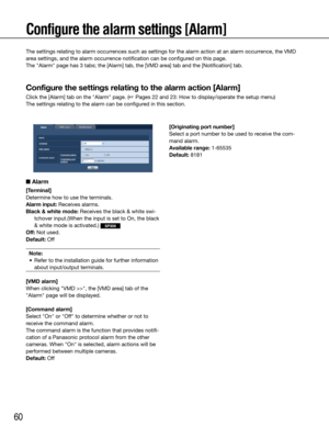 Page 6060
Configure the alarm settings [Alarm]
The settings relating to alarm occurrences such as settings for the alarm action at an alarm occurrence, the VMD 
area settings, and the alarm occurrence notification can be configured on this page.
The "Alarm" page has 3 tabs; the [Alarm] tab, the [VMD area] tab and the [Notification] tab.
Configure the settings relating to the alarm action [Alarm]
Click the [Alarm] tab on the "Alarm" page. (☞ Pages 22 and 23: How to display/operate the setup...