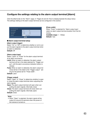 Page 6363
■ Alarm output terminal setup
[Alarm output trigger]
Select	"On"	or	"Off"	to	determine	whether	or	not	to	out-
put the alarm signals to the alarm output terminal when 
an alarm is detected.
Default:	Off
[Alarm output type]
Select "Latch" or "Pulse" for the alarm output terminal 
at an alarm occurrence.
Latch: When an alarm is detected, the alarm output terminal will be in the state selected for "Trigger out-
put" until the alarm occurrence indication button is...