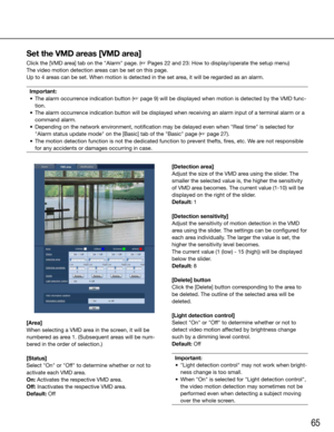 Page 6565
[Area]
When selecting a VMD area in the screen, it will be 
numbered as area 1. (Subsequent areas will be num-
bered in the order of selection.)
[Status]
Select	"On"	or	"Off"	to	determine	whether	or	not	to	
activate each VMD area.
On: Activates the respective VMD area.
Off: Inactivates the respective VMD area.
Default:	Off
    
[Detection area]
Adjust the size of the VMD area using the slider. The 
smaller the selected value is, the higher the sensitivity 
of VMD area becomes. The...
