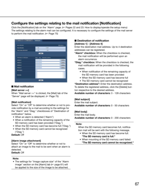 Page 6767
Configure the settings relating to the mail notification [Notification]
Click the [Notification] tab on the "Alarm" page. (☞ Pages 22 and 23: How to display/operate the setup menu)
The settings relating to the alarm mail can be configured. It is necessary to configure the settings of the mail server 
to perform the mail notification. (☞ Page 75)
    
■ Mail notification
[Mail server >>]
When	"Mail	server	>>"	is	clicked,	the	[Mail]	tab	of	the	
"Server" page will be displayed. (☞...