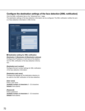 Page 7070
Configure the destination settings of the face detection [XML notification]
Click the [XML notification] tab on the "Advanced func." page.
The destination settings of the face detection information can be config\
ured. The XML notification notifies the serv-
er of face detection information in XML format.
    
■  Destination setting for XML notification
[Destination 1] [Destination 2] [Destination address]
Configure the IP address or host name of the destina-
tion for XML notification of the...