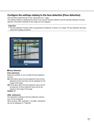 Page 7171
Configure the settings relating to the face detection [Face detection]
Click the [Face detection] tab on the "Advanced func." page.
The settings relating to displaying the frame to be used for the face detection and th\
e settings relating to the face 
detection information attached to the image can be configured.Important:
	 •	 The	face	detection	function	shall	not	guarantee	the	detection	of	faces	in	an	image.	The	face	detection	accuracy	 varies with imaging conditions. 
 
    
■ Face...