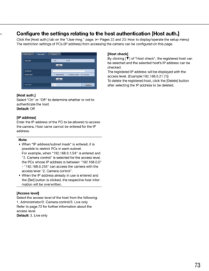 Page 7373
[Host auth.]
Select	"On"	or	"Off"	to	determine	whether	or	not	to	
authenticate the host.
Default:	Off
[IP address]
Enter the IP address of the PC to be allowed to access 
the camera. Host name cannot be entered for the IP 
address.Note:
	 •	 When	"IP	address/subnet	mask"	is	entered,	it	is	 possible to restrict PCs in each subnet.
	 	 For	example,	when	"192.168.0.1/24"	is	entered	and	 "2. Camera control" is selected for the access level, 
the PCs whose IP address...
