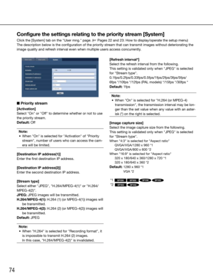 Page 7474
Configure the settings relating to the priority stream [System]
Click the [System] tab on the "User mng." page. (☞ Pages 22 and 23: How to display/operate the setup menu)
The description below is the configuration of the priority stream that can transmit images without deteriorating the 
image quality and refresh interval even when multiple users access concurrently.
    
■ Priority stream
[Activation]
Select	"On"	or	"Off"	to	determine	whether	or	not	to	use	
the priority...
