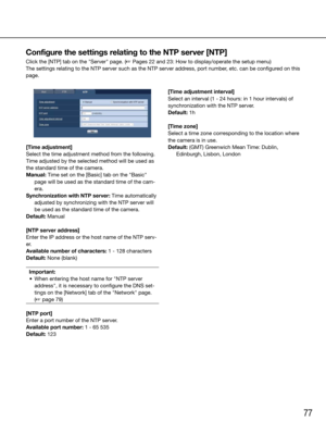 Page 7777
[Time adjustment]
Select the time adjustment method from the following. 
Time adjusted by the selected method will be used as 
the standard time of the camera.
Manual: Time set on the [Basic] tab on the "Basic" page will be used as the standard time of the cam-
era.
Synchronization with NTP server: Time automatically  adjusted by synchronizing with the NTP server will 
be used as the standard time of the camera.
Default: Manual
[NTP server address]
Enter the IP address or the host name of the...