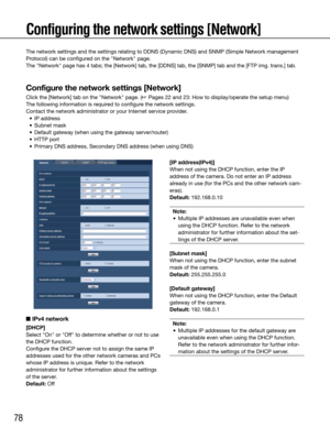 Page 7878
Configuring the network settings [Network]
■ IPv4 network
[DHCP]
Select	"On"	or	"Off"	to	determine	whether	or	not	to	use	
the DHCP function. 
Configure the DHCP server not to assign the same IP 
addresses used for the other network cameras and PCs 
whose IP address is unique. Refer to the network 
administrator for further information about the settings 
of the server.
Default:	Off
    
[IP address(IPv4)]
When not using the DHCP function, enter the IP 
address of the camera. Do not...