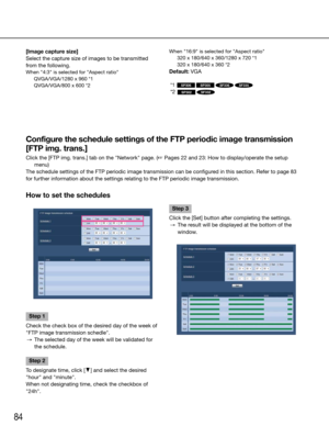 Page 8484
How to set the schedules
Step 1
Check	the	check	box	of	the	desired	day	of	the	week	of	
"FTP image transmission schedle".
  →  The selected day of the week will be validated for 
the schedule.
Step 2
To designate time, click [C] and select the desired 
"hour" and "minute".
When	not	designating	time,	check	the	checkbox	of	
"24h".
    
Step 3
Click the [Set] button after completing the settings.
  →  The result will be displayed at the bottom of the 
window.
    
Configure...