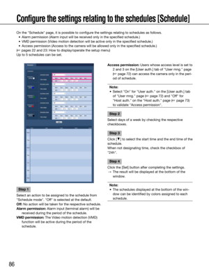 Page 8686
Configure the settings relating to the schedules [Schedule]
On	the	"Schedule"	page,	it	is	possible	to	configure	the	settings	relating	to	schedules	as	follows.	
	 •	 Alarm	permission	(Alarm	input	will	be	received	only	in	the	specified	schedule.)
	 •	 VMD	permission	(Video	motion	detection	will	be	active	only	in	the	specified	schedule.)
	 •	 Access	permission	(Access	to	the	camera	will	be	allowed	only	in	the	specified	schedule.)	
(☞ pages 22 and 23: How to display/operate the setup menu)
Up to 5...