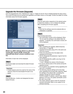 Page 8888
Upgrade the firmware [Upgrade]
Click the [Upgrade] tab of the "Maintenance" page. (☞ Pages 22 and 23: How to display/operate the setup menu)
The current firmware can be checked and upgraded to the latest version on this page. Contac\
t the dealer for further 
information about the firmware upgrade. 
    
[Model no.], [MAC address], [Serial no.], [Firmware 
version], [IPL version], [HTML version], [IP 
address(IPv6)], [Viewer software installation coun-
ter]
Information of each item will be...