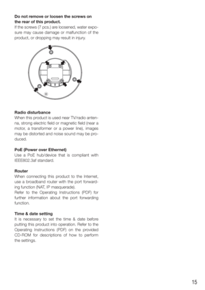 Page 1515
Do not remove or loosen the screws on 
the rear of this product. 
If the screws (7 pcs.) are loosened, water expo-
sure may cause damage or malfunction of the 
product, or dropping may result in injury.
Radio disturbance
When this product is used near TV/radio anten-
na, strong electric field or magnetic field (near a 
motor, a transformer or a power line), images 
may be distorted and noise sound may be pro-
duced. 
PoE (Power over Ethernet)
Use a PoE hub/device that is compliant with 
IEEE802.3af...
