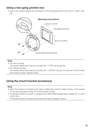 Page 1919
Using a two-gang junction box
  •  Secure the camera attachment (accessory) to the two-gang junction box built\
 in a wall or ceil-ing.
Note:
  •  For wall mounting:
    The camera attachment shall be mounted with "gTOP" facing upward. 
  •  For ceiling mounting:
    The camera attachment shall be mounted with " hFRONT" facing in the direction of the camera 
front (model number indication face).
Using the mount bracket (accessory)
Note:
  •  When the camera is mounted on the wall or...