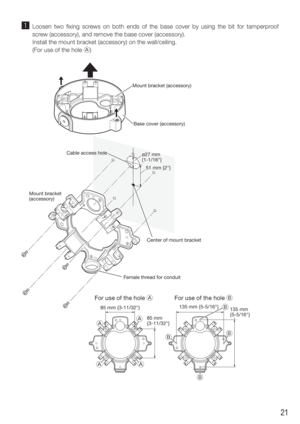 Page 2121
z Loosen two fixing screws on both ends of the base cover by using the bit for tamperproof screw (accessory), and remove the base cover (accessory).
  Install the mount bracket (accessory) on the wall/ceiling.
  (For use of the hole A)

 




51 mm {2"}
ø27 mm 
{1-1/16"}
135 mm {5-5/16"} 135 mm 
{5-5/16"}
For use of the hole 
85 mm {3-11/32"}
85 mm 
{3-11/32"}
For use of the hole 
Cable access hole Mount bracket (accessory)
Center of mount bracket
Female thread for...