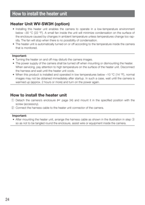 Page 2424
Heater Unit WV-SW3H (option)
  • Installing this heater unit enables the camera to operate in a low-tempe\
rature environment below –30 °C {22 °F}. A small fan inside the unit will minimize\
 condensation on the surface of 
the enclosure caused by changes in ambient temperature unless temperatures change too rap-
idly. The fan will stop when there is no possibility of condensation.
  •  The heater unit is automatically turned on or off according to the temperature inside the camera  that is monitored....