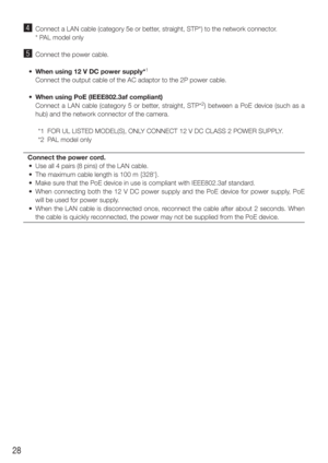 Page 2828
v  Connect a LAN cable (category 5e or better, straight, STP*) to the network connector.
    * PAL model only 
b  Connect the power cable. 
  •  When using 12 V DC power supply*
1
    Connect the output cable of the AC adaptor to the 2P power cable.
  •  When using PoE (IEEE802.3af compliant)
    Connect a LAN cable (category 5 or better, straight, STP*
2) between a PoE device (such as a 
hub) and the network connector of the camera. 
  *1  FOR UL LISTED MODEL(S), ONLY CONNECT 12 V DC CLASS 2 POWER...