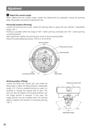 Page 3636
z  Adjust the camera angle.
When determining the camera angle, repeat fine adjustments by gradually moving the panning 
table, tilting table, and azimuth adjustment ring. 
Horizontal position (Panning)
Loosen the panning lock screw, rotate the panning table to adjust the pan direction. (Adjustable 
range: 340 °)
Panning is possible within the range of 180 ° (when panning clockwis\
e) and 160 ° (when panning 
counterclockwise). 
After adjustment, tighten the panning lock screw to fix the panning table....