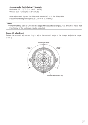 Page 3737
    Horizontal: 27.7 ° (TELE) to 100.8 ° (WIDE)
Vertical: 20.8 ° (TELE) to 73.8 ° (WIDE)
    After adjustment, tighten the tilting lock screws (x2) to fix the tilting table. 
    (Recommended tightening torque: 0.59 N·m {0.44 lbf·ft})
Note:
  •  When the tilting table is turned to the edge of the adjustable range (±75°), it must be noted\
 that  the shadow of the enclosure may be projected.
Image tilt adjustment
Rotate the azimuth adjustment ring to adjust the azimuth angle of the im\
age. (Adjustable...