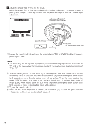 Page 3838
x  Adjust the angular field of view and the focus. 
    Adjust the angular field of view in accordance with the distance between the camera lens and a  photographic subject. These adjustments shall be performed together with\
 the camera angle 
adjustment.
  q  Loosen the zoom lock knob and move the knob between TELE and WIDE to obt\
ain the appro-
priate angle of view. 
Note:
  •  The focus may not be adjusted appropriately when the zoom ring is positioned at the "W" (or  "T") end. In...