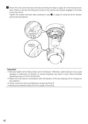 Page 4040
c  Mount the inner dome that was removed according the steps in page 34 in the reverse proce-dure. Check to see that the tilting lock screws of the camera are properly engaged in the holes 
of the inner dome.
    Tighten the screws that have been loosened in step  x on page 34 using the bit for tamper-
proof screw (accessory). 
Important: 
  •  Securely tighten all the fixing screws (x3) of enclosure. Otherwise, water exposure may cause  damage or malfunction of camera, or camera dropping may result...