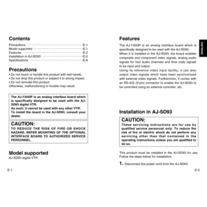 Page 2E-2
ENGLISH
E-1ContentsPrecautionsE-1
Model supportedE-1
FeaturesE-2
Installation in AJ-SD93E-2
SpecificationsE-8Precautions• Do not touch or handle this product with wet hands.
• Do not drop this product or subject it to strong impact.
• Do not remodel this product.
Otherwise, malfunctioning or trouble may result.Model supportedAJ-SD93 digital VTRThe AJ-YA93P is an analog interface board which
is specifically designed to be used with the AJ-
SD93 digital VTR. 
As such, it cannot be used with any other...