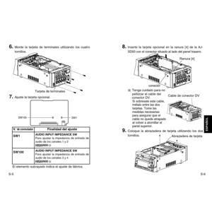 Page 20S-6
ESPAÑOL
S-57. 
Ajuste la tarjeta opcional.
8. 
Inserte la tarjeta opcional en la ranura [4] de la AJ-
SD93 con el conector situado al lado del panel trasero.
Tenga cuidado para no
pellizcar el cable del
conector DV.Si sobresale este cable,
métalo entre las dos
tarjetas. Tome las
medidas necesarias
para asegurar que el
cable no quede atrapado
al volver a atornillar el
panel superior.
El elemento subrayado indica el ajuste de fábrica.
9. 
Coloque la abrazadera de tarjeta utilizando los dos
tornillos....
